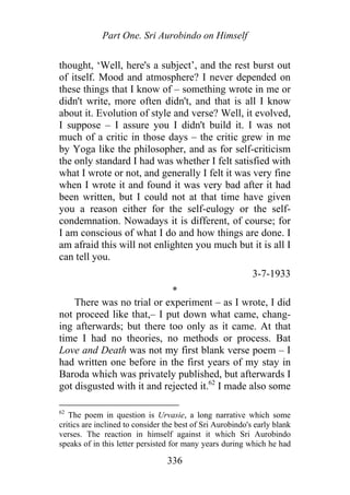 Part One. Sri Aurobindo on Himself
thought, ‘Well, here's a subject’, and the rest burst out
of itself. Mood and atmosphere? I never depended on
these things that I know of – something wrote in me or
didn't write, more often didn't, and that is all I know
about it. Evolution of style and verse? Well, it evolved,
I suppose – I assure you I didn't build it. I was not
much of a critic in those days – the critic grew in me
by Yoga like the philosopher, and as for self-criticism
the only standard I had was whether I felt satisfied with
what I wrote or not, and generally I felt it was very fine
when I wrote it and found it was very bad after it had
been written, but I could not at that time have given
you a reason either for the self-eulogy or the self-
condemnation. Nowadays it is different, of course; for
I am conscious of what I do and how things are done. I
am afraid this will not enlighten you much but it is all I
can tell you.
3-7-1933
*
There was no trial or experiment – as I wrote, I did
not proceed like that,– I put down what came, chang-
ing afterwards; but there too only as it came. At that
time I had no theories, no methods or process. Bat
Love and Death was not my first blank verse poem – I
had written one before in the first years of my stay in
Baroda which was privately published, but afterwards I
got disgusted with it and rejected it.62
I made also some
62
The poem in question is Urvasie, a long narrative which some
critics are inclined to consider the best of Sri Aurobindo's early blank
verses. The reaction in himself against it which Sri Aurobindo
speaks of in this letter persisted for many years during which he had
336
 