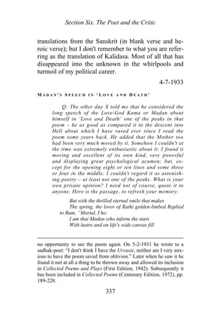 Section Six. The Poet and the Critic
translations from the Sanskrit (in blank verse and he-
roic verse); but I don't remember to what you are refer-
ring as the translation of Kalidasa. Most of all that has
disappeared into the unknown in the whirlpools and
turmoil of my political career.
4-7-1933
M A D A N ' S S P E E C H I N ‘ L O V E A N D D E A T H ’
Q: The other day X told me that he considered the
long speech of the Love-God Kama or Madan about
himself in ‘Love and Death’ one of the peaks in that
poem – he as good as compared it to the descent into
Hell about which I have raved ever since I read the
poem some years back. He added that the Mother too
had been very much moved by it. Somehow I couldn't at
the time wax extremely enthusiastic about it. I found it
moving and excellent of its own kind, very powerful
and displaying great psychological acumen; but, ex-
cept for the opening eight or ten lines and some three
or four in the middle, I couldn't regard it as astonish-
ing poetry – at least not one of the peaks. What is your
own private opinion? I need not of course, quote it to
anyone. Here is the passage, to refresh your memory:
But with the thrilled eternal smile that makes
The spring, the lover of Rathi golden-limbed Replied
to Rum, “Mortal, I he;
I am that Madan who inform the stars
With lustre and on life's wide canvas fill
no opportunity to see the poem again. On 5-2-1931 he wrote to a
sadhak-poet: “I don't think I have the Urvasie, neither am I very anx-
ious to have the poem saved from oblivion.” Later when he saw it he
found it not at all a thing to be thrown away and allowed its inclusion
in Collected Poems and Plays (First Edition, 1942). Subsequently it
has been included in Collected Poems (Centenary Edition, 1972), pp.
189-228.
337
 
