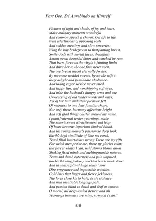Part One. Sri Aurobindo on Himself
Pictures of light and shade, of joy and tears,
Make ordinary moments wonderful
And common speech a charm: knit life to life
With interfusions of opposing souls
And sudden meetings and slow sorceries:
Wing the boy bridegroom to that panting breast,
Smite Gods with mortal faces, dreadfully
Among great beautiful kings and watched by eyes
That burn, force on the virgin's fainting limbs
And drive her to the one face never seen,
The one breast meant eternally for her.
By me come wedded sweets, by me the wife's
Busy delight and passionate obedience,
And'loving eager service never sated,
And happy lips, and worshipping soft eyes:
And mine the husband's hungry arms and use
Unwearying of old tender words and ways,
Joy of her hair and silent pleasure felt
Of nearness to one dear familiar shape.
Nor only these, but many affections bright
And soft glad things cluster around my name.
I plant fraternal tender yearnings, make
The sister's sweet attractiveness and leap
Of heart towards imperious kindred blood,
And the young mother's passionate deep look,
Earth's high similitude of One not earth,
Teach filial heart-beats strong.These are my gifts
For which men praise me, these my glories calm:
But fiercer shafts I can, wild storms blown down
Shaking fixed minds and melting marble natures,
Tears and dumb bitterness and pain unpitied,
Racked thirsting jealousy and kind hearts made stone:
And in undisciplined huge souls I sow
Dire vengeance and impossible cruelties,
Cold lusts that linger and fierce fickleness,
The loves close kin to hate, brute violence
And mad insatiable longings pale,
And passion blind as death and deaf as swords.
O mortal, all deep-souled desires and all
Yearnings immense are mine, so much I can.”
338
 