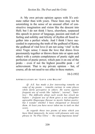 Section Six. The Poet and the Critic
A: My own private opinion agrees with X's esti-
mate rather than with yours. These lines may not be
astonishing in the sense of an unusual effort of con-
structive imagination and vision like the descent into
Hell; but I do not think I have, elsewhere, surpassed
this speech in power of language, passion and truth of
feeling and nobility and felicity of rhythm all fused to-
gether into a perfect whole. And I think I have suc-
ceeded in expressing the truth of the godhead of Kama,
the godhead of vital love (I am not using ‘vital’ in the
strict Yogic sense; I mean the love that draws lives
passionately together or throws them into or upon each
other) with a certain completeness of poetic sight and
perfection of poetic power, which puts it on one of the
peaks – even if not the highest possible peak – of
achievement. That is my private opinion – but, of
course, all do not need to see alike in these matters.
10-2-1932
A P P R E C I A T I O N O F ‘ L O V E A N D D E A T H ’
Q: A.E. has made a few interesting remarks on
some of my poems – remarks curious in some places
while fairly perceptive in others. He warns against
frequent use of words like ‘infinite’, ‘eternal’, ‘limit-
less’. The difficulty about such words has struck me
before – frequent use of them gives a not altogether
agreeable Hugoesque flavour to mystic Indian poetry;
but I wonder whether I have cheapened or misused
them. At least you have never taken me to task on that
score.
As regards those two poems of mine which you
have liked immensely, he notes with pleasure only one
phrase in ‘Ne Plus Ultra’ – ‘the song-impetuous mind’
339
 