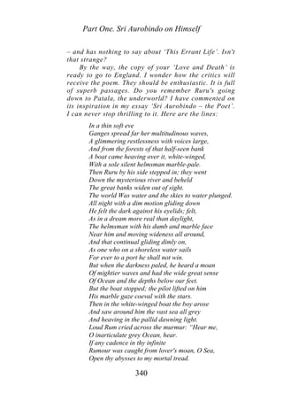 Part One. Sri Aurobindo on Himself
– and has nothing to say about ‘This Errant Life’. Isn't
that strange?
By the way, the copy of your ‘Love and Death’ is
ready to go to England. I wonder how the critics will
receive the poem. They should be enthusiastic. It is full
of superb passages. Do you remember Ruru's going
down to Patala, the underworld? I have commented on
its inspiration in my essay ‘Sri Aurobindo – the Poet’.
I can never stop thrilling to it. Here are the lines:
In a thin soft eve
Ganges spread far her multitudinous waves,
A glimmering restlessness with voices large,
And from the forests of that half-seen bank
A boat came heaving over it, white-winged,
With a sole silent helmsman marble-pale.
Then Ruru by his side stepped in; they went
Down the mysterious river and beheld
The great banks widen out of sight.
The world Was water and the skies to water plunged.
All night with a dim motion gliding down
He felt the dark against his eyelids; felt,
As in a dream more real than daylight,
The helmsman with his dumb and marble face
Near him and moving wideness all around,
And that continual gliding dimly on,
As one who on a shoreless water sails
For ever to a port he shall not win.
But when the darkness paled, he heard a moan
Of mightier waves and had the wide great sense
Of Ocean and the depths below our feet.
But the boat stopped; the pilot lifted on him
His marble gaze coeval with the stars.
Then in the white-winged boat the boy arose
And saw around him the vast sea all grey
And heaving in the pallid dawning light.
Loud Rum cried across the murmur: “Hear me,
O inarticulate grey Ocean, hear.
If any cadence in thy infinite
Rumour was caught from lover's moan, O Sea,
Open thy abysses to my mortal tread.
340
 