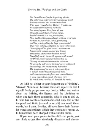 Section Six. The Poet and the Critic
For I would travel to the despairing shades,
The spheres of suffering where entangled dwell
Souls unreleased and the untimely dead
Who weep remembering. Thither, O guide me,
No despicable wayfarer, but Ruru,
But son of a great Rishi.from all men
On earth selected for peculiar pangs,
Special disaster. Lo, this petalledfire,
How freshly it blooms and lasts with my great pain
He held the flower out subtly glimmering.
And like a living thing the huge sea trembled,
Then rose, calling, and filled the sight with waves,
Converging all its giant crests: towards him
Innumerable waters loomed and heaven
Threatened. Horizon on horizon moved
Dreadfully swift; then with a prone wide sound
All Ocean hollowing drew him swiftly in,
Curving with monstrous menace over him.
He down the gulf where the loud waves collapsed
Descending, saw with floating hair arise
The daughters of the sea in pale green light,
A million mystic breasts suddenly bare,
And came beneath the flood and stunned beheld
A mute stupendous march of waters race
To reach some viewless pit beneath the world.
A: I did not object to your frequent use of ‘infinite’,
‘eternal’, ‘limitless’, because these are adjectives that I
myself freely pepper over my poetry. When one writes
about the Infinite, the Eternal and the Limitless or
when one feels them constantly, what is one to do? A.
E. who has not this consciousness but only that of the
temporal and finite (natural or occult) can avoid these
words, but I can't. Besides, all poets have their favour-
ite words and epithets which they constantly repeat. A.
E. himself has been charged with a similar crime.
If you send your poems to five different poets, you
are likely to get five absolutely disparate and discor-
341
 