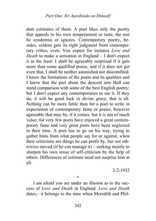 Part One. Sri Aurobindo on Himself
dant estimates of them. A poet likes only the poetry
that appeals to his own temperament or taste, the rest
he condemns or ignores. Contemporary poetry, be-
sides, seldom gets its right judgment from contempo-
rary critics, even. You expect for instance Love and
Death to make a sensation in England – I don't expect
it in the least: I shall be agreeably surprised if it gets
more than some qualified praise, and if it does not get
even that, I shall be neither astonished nor discomfited.
I know the limitations of the poem and its qualities and
I know that the part about the descent into Hell can
stand comparison with some of the best English poetry;
but I don't expect any contemporaries to see it. If they
do, it will be good luck or divine grace, that is all.
Nothing can be more futile than for a poet to write in
expectation of contemporary fame or praise, however
agreeable that may be, if it comes: but it is not of much
value; for very few poets have enjoyed a great contem-
porary fame and very great poets have been neglected
in their time. A poet has to go on his way, trying to
gather hints from what people say for or against, when
their criticisms are things he can profit by, but not oth-
erwise moved (if he can manage it) – seeking mainly to
sharpen his own sense of self-criticism by the help of
others. Differences of estimate need not surprise him at
all.
2-2-1932
*
I am afraid you are under an illusion as to the suc-
cess of Love and Death in England. Love and Death
dates,– it belongs to the time when Meredith and Phil-
342
 