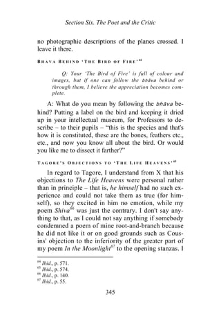 Section Six. The Poet and the Critic
no photographic descriptions of the planes crossed. I
leave it there.
B H A V A B E H I N D ‘ T H E B I R D O F F I R E ’ 64
Q: Your ‘The Bird of Fire’ is full of colour and
images, but if one can follow the bhāva behind or
through them, I believe the appreciation becomes com-
plete.
A: What do you mean by following the bhāva be-
hind? Putting a label on the bird and keeping it dried
up in your intellectual museum, for Professors to de-
scribe – to their pupils – “this is the species and that's
how it is constituted, these are the bones, feathers etc.,
etc., and now you know all about the bird. Or would
you like me to dissect it farther?”
T A G O R E ' S O B J E C T I O N S T O ‘ T H E L I F E H E A V E N S ’ 65
In regard to Tagore, I understand from X that his
objections to The Life Heavens were personal rather
than in principle – that is, he himself had no such ex-
perience and could not take them as true (for him-
self), so they excited in him no emotion, while my
poem Shiva66
was just the contrary. I don't say any-
thing to that, as I could not say anything if somebody
condemned a poem of mine root-and-branch because
he did not like it or on good grounds such as Cous-
ins' objection to the inferiority of the greater part of
my poem In the Moonlight67
to the opening stanzas. I
64
Ibid., p. 571.
65
Ibid., p. 574.
66
Ibid., p. 140.
67
Ibid., p. 55.
345
 