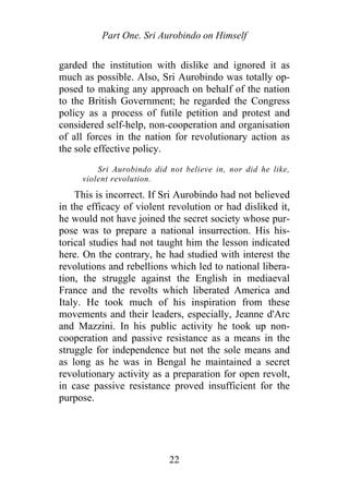 Part One. Sri Aurobindo on Himself
garded the institution with dislike and ignored it as
much as possible. Also, Sri Aurobindo was totally op-
posed to making any approach on behalf of the nation
to the British Government; he regarded the Congress
policy as a process of futile petition and protest and
considered self-help, non-cooperation and organisation
of all forces in the nation for revolutionary action as
the sole effective policy.
Sri Aurobindo did not believe in, nor did he like,
violent revolution.
This is incorrect. If Sri Aurobindo had not believed
in the efficacy of violent revolution or had disliked it,
he would not have joined the secret society whose pur-
pose was to prepare a national insurrection. His his-
torical studies had not taught him the lesson indicated
here. On the contrary, he had studied with interest the
revolutions and rebellions which led to national libera-
tion, the struggle against the English in mediaeval
France and the revolts which liberated America and
Italy. He took much of his inspiration from these
movements and their leaders, especially, Jeanne d'Arc
and Mazzini. In his public activity he took up non-
cooperation and passive resistance as a means in the
struggle for independence but not the sole means and
as long as he was in Bengal he maintained a secret
revolutionary activity as a preparation for open revolt,
in case passive resistance proved insufficient for the
purpose.
22
 