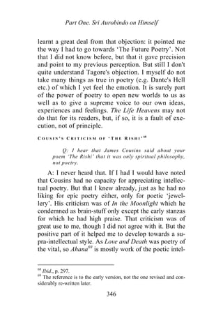 Part One. Sri Aurobindo on Himself
learnt a great deal from that objection: it pointed me
the way I had to go towards ‘The Future Poetry’. Not
that I did not know before, but that it gave precision
and point to my previous perception. But still I don't
quite understand Tagore's objection. I myself do not
take many things as true in poetry (e.g. Dante's Hell
etc.) of which I yet feel the emotion. It is surely part
of the power of poetry to open new worlds to us as
well as to give a supreme voice to our own ideas,
experiences and feelings. The Life Heavens may not
do that for its readers, but, if so, it is a fault of exe-
cution, not of principle.
C O U S I N ' S C R I T I C I S M O F ‘ T H E R I S H I ’ 68
Q: I hear that James Cousins said about your
poem ‘The Rishi’ that it was only spiritual philosophy,
not poetry.
A: I never heard that. If I had I would have noted
that Cousins had no capacity for appreciating intellec-
tual poetry. But that I knew already, just as he had no
liking for epic poetry either, only for poetic ‘jewel-
lery’. His criticism was of In the Moonlight which he
condemned as brain-stuff only except the early stanzas
for which he had high praise. That criticism was of
great use to me, though I did not agree with it. But the
positive part of it helped me to develop towards a su-
pra-intellectual style. As Love and Death was poetry of
the vital, so Ahana69
is mostly work of the poetic intel-
68
Ibid., p. 297.
69
The reference is to the early version, not the one revised and con-
siderably re-written later.
346
 