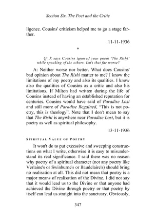 Section Six. The Poet and the Critic
ligence. Cousins' criticism helped me to go a stage far-
ther.
11-11-1936
*
Q: X says Cousins ignored your poem ‘The Rishi’
while speaking of the others. Isn't that far worse?
A: Neither worse nor better. What does Cousins'
bad opinion about The Rishi matter to me? I know the
limitations of my poetry and also its qualities. I know
also the qualities of Cousins as a critic and also his
limitations. If Milton had written during the life of
Cousins instead of having an established reputation for
centuries. Cousins would have said of Paradise Lost
and still more of Paradise Regained, “This is not po-
etry, this is theology”. Note that I don't mean to say
that The Rishi is anywhere near Paradise Lost, but it is
poetry as well as spiritual philosophy.
13-11-1936
S P I R I T U A L V A L U E O F P O E T R Y
It won't do to put excessive and sweeping construc-
tions on what I write, otherwise it is easy to misunder-
stand its real significance. I said there was no reason
why poetry of a spiritual character (not any poetry like
Verlaine's or Swinburne's or Baudelaire's) should bring
no realisation at all. This did not mean that poetry is a
major means of realisation of the Divine. I did not say
that it would lead us to the Divine or that anyone had
achieved the Divine through poetry or that poetry by
itself can lead us straight into the sanctuary. Obviously,
347
 