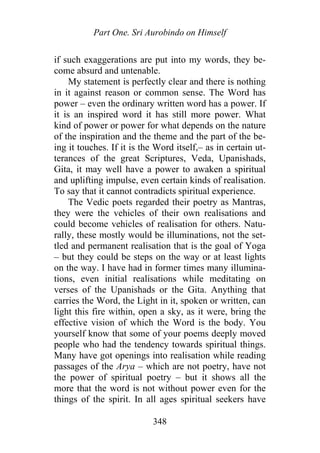 Part One. Sri Aurobindo on Himself
if such exaggerations are put into my words, they be-
come absurd and untenable.
My statement is perfectly clear and there is nothing
in it against reason or common sense. The Word has
power – even the ordinary written word has a power. If
it is an inspired word it has still more power. What
kind of power or power for what depends on the nature
of the inspiration and the theme and the part of the be-
ing it touches. If it is the Word itself,– as in certain ut-
terances of the great Scriptures, Veda, Upanishads,
Gita, it may well have a power to awaken a spiritual
and uplifting impulse, even certain kinds of realisation.
To say that it cannot contradicts spiritual experience.
The Vedic poets regarded their poetry as Mantras,
they were the vehicles of their own realisations and
could become vehicles of realisation for others. Natu-
rally, these mostly would be illuminations, not the set-
tled and permanent realisation that is the goal of Yoga
– but they could be steps on the way or at least lights
on the way. I have had in former times many illumina-
tions, even initial realisations while meditating on
verses of the Upanishads or the Gita. Anything that
carries the Word, the Light in it, spoken or written, can
light this fire within, open a sky, as it were, bring the
effective vision of which the Word is the body. You
yourself know that some of your poems deeply moved
people who had the tendency towards spiritual things.
Many have got openings into realisation while reading
passages of the Arya – which are not poetry, have not
the power of spiritual poetry – but it shows all the
more that the word is not without power even for the
things of the spirit. In all ages spiritual seekers have
348
 