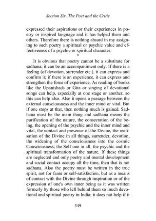 Section Six. The Poet and the Critic
expressed their aspirations or their experiences in po-
etry or inspired language and it has helped them and
others. Therefore there is nothing absurd in my assign-
ing to such poetry a spiritual or psychic value and ef-
fectiveness of a psychic or spiritual character.
*
It is obvious that poetry cannot be a substitute for
sadhana; it can be an accompaniment only. If there is a
feeling (of devotion, surrender etc.), it can express and
confirm it; if there is an experience, it can express and
strengthen the force of experience. As reading of books
like the Upanishads or Gita or singing of devotional
songs can help, especially at one stage or another, so
this can help also. Also it opens a passage between the
external consciousness and the inner mind or vital. But
if one stops at that, then nothing much is gained. Sad-
hana must be the main thing and sadhana means the
purification of the nature, the consecration of the be-
ing, the opening of the psychic and the inner mind and
vital, the contact and presence of the Divine, the reali-
sation of the Divine in all things, surrender, devotion,
the widening of the consciousness into the cosmic
Consciousness, the Self one in all, the psychic and the
spiritual transformation of the nature. If these things
are neglected and only poetry and mental development
and social contact occupy all the time, then that is not
sadhana. Also the poetry must be written in the true
spirit, not for fame or self-satisfaction, but as a means
of contact with the Divine through inspiration or of the
expression of one's own inner being as it was written
formerly by those who left behind them so much devo-
tional and spiritual poetry in India; it does not help if it
349
 