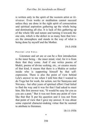 Part One. Sri Aurobindo on Himself
is written only in the spirit of the western artist or lit-
térateur. Even works or meditation cannot succeed
unless they are done in the right spirit of consecration
and spiritual aspiration gathering up the whole being
and dominating all else. It is lack of this gathering up
of the whole life and nature and turning it towards the
one aim, which is the defect in so many here that low-
ers the atmosphere and stands in the way of what is
being done by myself and the Mother.
19-5-1938
P O E T R Y A N D Y O G A
Literature and art are or can be a first introduction
to the inner being – the inner mind, vital; for it is from
there that they come. And if one writes poems of
bhakti, poems of divine seeking, etc., or creates music
of that kind, it means that there is a bhakta or seeker
inside who is supporting himself by that self-
expression. There is also the point of view behind
Lele's answer to me when I told him that I wanted to
do Yoga but for work, for action, not for Sannyasa and
Nirvana,– but after years of spiritual effort I had failed
to find the way and it was for that I had asked to meet
him. His first answer was, “It would be easy for you as
you are a poet.” But it was not from any point of view
like that that X put his question and it was not from
that point of view that I gave my answer. It was about
some especial character-making virtue that he seemed
to attribute to literature.
18-11-1936
*
350
 