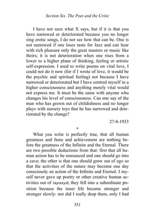 Section Six. The Poet and the Critic
I have not seen what X says, but if it is that you
have narrowed or deteriorated because you no longer
sing erotic songs, I do not see how that can be. One is
not narrowed if one loses taste for Jazz and can hear
with rich pleasure only the great masters or music like
theirs; it is not deterioration when one rises from a
lower to a higher plane of thinking, feeling or artistic
self-expression. I used to write poems on vital love, I
could not do it now (for if I wrote of love, it would be
the psychic and spiritual feeling) not because I have
narrowed or deteriorated but I have centred myself in a
higher consciousness and anything merely vital would
not express me. It must be the same with anyone who
changes his level of consciousness. Can one say of the
man who has grown out of childishness and no longer
plays with nursery toys that he has narrowed and dete-
riorated by the change?
27-8-1933
*
What you write is perfectly true, that all human
greatness and fame and achievement are nothing be-
fore the greatness of the Infinite and the Eternal. There
are two possible deductions from that: first that all hu-
man action has to be renounced and one should go into
a cave; the other is that one should grow out of ego so
that the activities of the nature may become one day
consciously an action of the Infinite and Eternal. I my-
self never gave up poetry or other creative human ac-
tivities out of tapasyā; they fell into a subordinate po-
sition because the inner life became stronger and
stronger slowly: nor did I really drop them, only I had
351
 