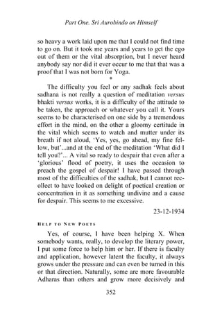 Part One. Sri Aurobindo on Himself
so heavy a work laid upon me that I could not find time
to go on. But it took me years and years to get the ego
out of them or the vital absorption, but I never heard
anybody say nor did it ever occur to me that that was a
proof that I was not born for Yoga.
*
The difficulty you feel or any sadhak feels about
sadhana is not really a question of meditation versus
bhakti versus works, it is a difficulty of the attitude to
be taken, the approach or whatever you call it. Yours
seems to be characterised on one side by a tremendous
effort in the mind, on the other a gloomy certitude in
the vital which seems to watch and mutter under its
breath if not aloud, ‘Yes, yes, go ahead, my fine fel-
low, but’...and at the end of the meditation ‘What did I
tell you?’... A vital so ready to despair that even after a
‘glorious’ flood of poetry, it uses the occasion to
preach the gospel of despair! I have passed through
most of the difficulties of the sadhak, but I cannot rec-
ollect to have looked on delight of poetical creation or
concentration in it as something undivine and a cause
for despair. This seems to me excessive.
23-12-1934
H E L P T O N E W P O E T S
Yes, of course, I have been helping X. When
somebody wants, really, to develop the literary power,
I put some force to help him or her. If there is faculty
and application, however latent the faculty, it always
grows under the pressure and can even be turned in this
or that direction. Naturally, some are more favourable
Adharas than others and grow more decisively and
352
 