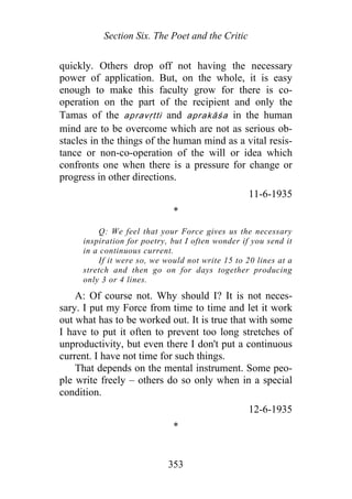 Section Six. The Poet and the Critic
quickly. Others drop off not having the necessary
power of application. But, on the whole, it is easy
enough to make this faculty grow for there is co-
operation on the part of the recipient and only the
Tamas of the apravṛtti and aprakāśa in the human
mind are to be overcome which are not as serious ob-
stacles in the things of the human mind as a vital resis-
tance or non-co-operation of the will or idea which
confronts one when there is a pressure for change or
progress in other directions.
11-6-1935
*
Q: We feel that your Force gives us the necessary
inspiration for poetry, but I often wonder if you send it
in a continuous current.
If it were so, we would not write 15 to 20 lines at a
stretch and then go on for days together producing
only 3 or 4 lines.
A: Of course not. Why should I? It is not neces-
sary. I put my Force from time to time and let it work
out what has to be worked out. It is true that with some
I have to put it often to prevent too long stretches of
unproductivity, but even there I don't put a continuous
current. I have not time for such things.
That depends on the mental instrument. Some peo-
ple write freely – others do so only when in a special
condition.
12-6-1935
*
353
 