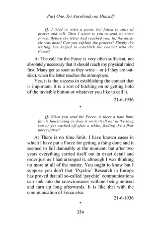 Part One. Sri Aurobindo on Himself
Q: I tried to write a poem, but failed in spite of
prayer and call. Then I wrote to you to send me some
Force. Before the letter had reached you, lo, the mira-
cle was done! Can you explain the process? Simply the
writing has helped to establish the contact with the
Force?
A: The call for the Force is very often sufficient, not
absolutely necessary that it should reach my physical mind
first. Many get as soon as they write – or (if they are out-
side), when the letter reaches the atmosphere.
Yes, it is the success in establishing the contact that
is important. It is a sort of hitching on or getting hold
of the invisible button or whatever you like to call it.
21-6-1936
*
Q: When you send the Force, is there a time limit
for its functioning or does it work itself out in the long
run or get washed off after a while, finding the Adhar
unreceptive?
A: There is no time limit. I have known cases in
which I have put a Force for getting a thing done and it
seemed to fail damnably at the moment; but after two
years everything carried itself out in exact detail and
order just as I had arranged it, although I was thinking
no more at all of the matter. You ought to know but I
suppose you don't that ‘Psychic’ Research in Europe
has proved that all so-called ‘psychic’ communications
can sink into the consciousness without being noticed
and turn up long afterwards. It is like that with the
communication of Force also.
21-6-1936
*
354
 
