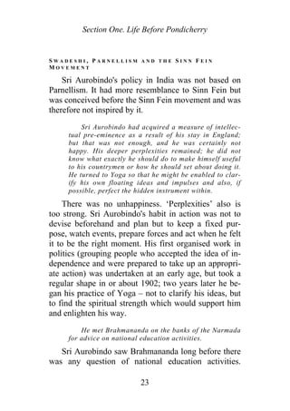 Section One. Life Before Pondicherry
S W A D E S H I , P A R N E L L I S M A N D T H E S I N N F E I N
M O V E M E N T
Sri Aurobindo's policy in India was not based on
Parnellism. It had more resemblance to Sinn Fein but
was conceived before the Sinn Fein movement and was
therefore not inspired by it.
Sri Aurobindo had acquired a measure of intellec-
tual pre-eminence as a result of his stay in England;
but that was not enough, and he was certainly not
happy. His deeper perplexities remained; he did not
know what exactly he should do to make himself useful
to his countrymen or how he should set about doing it.
He turned to Yoga so that he might be enabled to clar-
ify his own floating ideas and impulses and also, if
possible, perfect the hidden instrument within.
There was no unhappiness. ‘Perplexities’ also is
too strong. Sri Aurobindo's habit in action was not to
devise beforehand and plan but to keep a fixed pur-
pose, watch events, prepare forces and act when he felt
it to be the right moment. His first organised work in
politics (grouping people who accepted the idea of in-
dependence and were prepared to take up an appropri-
ate action) was undertaken at an early age, but took a
regular shape in or about 1902; two years later he be-
gan his practice of Yoga – not to clarify his ideas, but
to find the spiritual strength which would support him
and enlighten his way.
He met Brahmananda on the banks of the Narmada
for advice on national education activities.
Sri Aurobindo saw Brahmananda long before there
was any question of national education activities.
23
 