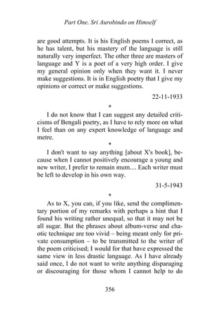 Part One. Sri Aurobindo on Himself
are good attempts. It is his English poems I correct, as
he has talent, but his mastery of the language is still
naturally very imperfect. The other three are masters of
language and Y is a poet of a very high order. I give
my general opinion only when they want it. I never
make suggestions. It is in English poetry that I give my
opinions or correct or make suggestions.
22-11-1933
*
I do not know that I can suggest any detailed criti-
cisms of Bengali poetry, as I have to rely more on what
I feel than on any expert knowledge of language and
metre.
*
I don't want to say anything [about X's book], be-
cause when I cannot positively encourage a young and
new writer, I prefer to remain mum.... Each writer must
be left to develop in his own way.
31-5-1943
*
As to X, you can, if you like, send the complimen-
tary portion of my remarks with perhaps a hint that I
found his writing rather unequal, so that it may not be
all sugar. But the phrases about album-verse and cha-
otic technique are too vivid – being meant only for pri-
vate consumption – to be transmitted to the writer of
the poem criticised; I would for that have expressed the
same view in less drastic language. As I have already
said once, I do not want to write anything disparaging
or discouraging for those whom I cannot help to do
356
 