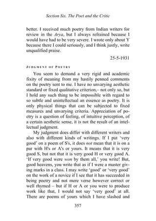 Section Six. The Poet and the Critic
better. I received much poetry from Indian writers for
review in the Arya, but I always refrained because I
would have had to be very severe. I wrote only about Y
because there I could seriously, and I think justly, write
unqualified praise.
25-5-1931
J U D G M E N T O F P O E T R Y
You seem to demand a very rigid and academic
fixity of meaning from my hastily penned comments
on the poetry sent to me. I have no unvarying aesthetic
standard or fixed qualitative criterion,– not only so, but
I hold any such thing to be impossible with regard to
so subtle and unintellectual an essence as poetry. It is
only physical things that can be subjected to fixed
measures and unvarying criteria. Appreciation of po-
etry is a question of feeling, of intuitive perception, of
a certain aesthetic sense, it is not the result of an intel-
lectual judgment.
My judgment does differ with different writers and
also with different kinds of writings. If I put ‘very
good’ on a poem of S's, it does not mean that it is on a
par with H's or A's or yours. It means that it is very
good S, but not that it is very good H or very good A.
‘If very good were won by them all,’ you write! But,
good heavens, you write that as if I were a master giv-
ing marks in a class. I may write ‘good’ or ‘very good’
on the work of a novice if I see that it has succeeded in
being poetry and not mere verse however correct or
well rhymed – but if H or A or you were to produce
work like that, I would not say ‘very good’ at all.
There are poems of yours which I have slashed and
357
 