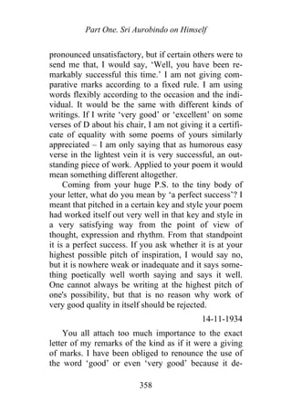 Part One. Sri Aurobindo on Himself
pronounced unsatisfactory, but if certain others were to
send me that, I would say, ‘Well, you have been re-
markably successful this time.’ I am not giving com-
parative marks according to a fixed rule. I am using
words flexibly according to the occasion and the indi-
vidual. It would be the same with different kinds of
writings. If I write ‘very good’ or ‘excellent’ on some
verses of D about his chair, I am not giving it a certifi-
cate of equality with some poems of yours similarly
appreciated – I am only saying that as humorous easy
verse in the lightest vein it is very successful, an out-
standing piece of work. Applied to your poem it would
mean something different altogether.
Coming from your huge P.S. to the tiny body of
your letter, what do you mean by ‘a perfect success’? I
meant that pitched in a certain key and style your poem
had worked itself out very well in that key and style in
a very satisfying way from the point of view of
thought, expression and rhythm. From that standpoint
it is a perfect success. If you ask whether it is at your
highest possible pitch of inspiration, I would say no,
but it is nowhere weak or inadequate and it says some-
thing poetically well worth saying and says it well.
One cannot always be writing at the highest pitch of
one's possibility, but that is no reason why work of
very good quality in itself should be rejected.
14-11-1934
You all attach too much importance to the exact
letter of my remarks of the kind as if it were a giving
of marks. I have been obliged to renounce the use of
the word ‘good’ or even ‘very good’ because it de-
358
 