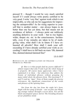 Section Six. The Poet and the Critic
pressed N – though I would be very much satisfied
myself if I could always write poetry certified to be
very good. I write ‘very fine’ against work which is not
improvable, so why ask me for suggestions for improv-
ing the unimprovable? As for rising superior to your-
self that is another matter – one always hopes to do
better than one has yet done, but that means not an
avoidance of defects – I always point out ruthlessly
anything defective in your work – but to rise higher,
wider, deeper etc. etc. in the consciousness. Inciden-
tally, even if my remarks are taken to be of mark-
giving value, what shall I do in future if I have ex-
hausted all adverbs? How shall I mark your self-
exceeding if I have already certified your work as ex-
ceeding? I shall have to fall back on roars ‘Oh, damned
fine, damned damned damned fine!’
15-5-1937
D I F F I C U L T Y O F A P P R E C I A T I O N O F I M A G E D
S P I R I T U A L P O E T R Y
Q: How is it that people find my poetry difficult? I
almost suspect that only N and A get the whole hang of
it properly. Of course many appreciate when I have
explained it to them – but otherwise they admire the
beauty of individual phrases without grasping the
many-sided whole the phrases form. This morning P, V
and N read my ‘Agni’. None of them caught the precise
relevances, the significant connections of the words
and phrases of the opening lines:
Not from the day but from the night he's born,
Night with her pang of dream – star on pale star Wing-
ing strange rumour through a secret dawn. For all the
black uncanopied spaces mirror The brooding distance
of our plumbless mind.
359
 