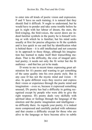 Section Six. The Poet and the Critic
to enter into all kinds of poetic vision and expression.
P and V have no such training; it is natural that they
should find it difficult. N ought to understand, but he
would have to ponder and take some trouble before he
got it; night with her labour of dream, the stars, the
bird-winging, the bird-voices, the secret dawn are in-
deed familiar symbols in the poetry he is himself writ-
ing or with which he is familiar; but his mind seeks
usually at first for precise allegories to fit the symbols
and is less quick to see and feel by identification what
is behind them – it is still intellectual and not concrete
in its approach to these things, although his imagina-
tion has learned to make itself their transcribing me-
dium. That is the difficulty, the crux of imaged spiri-
tual poetry; it needs not only the fit writer but the fit
audience – and that has yet to be made.
D wrote to me in recent times expressing great ad-
miration for A's poems and wanting to get something
of the same quality into his own poetic style. But in
any case D has not the mystic mind and vision – H
also. In quite different ways they receive and express
their vision or experience through the poetic mind and
imagination – even so, because it expressed something
unusual, D's poetry has had a difficulty in getting rec-
ognised except by people who were able to give the
right response. H's poetry deals very skilfully with
spiritual ideas or feelings through the language of the
emotion and the poetic imagination and intelligence –
no difficulty there. As regards your poetry, it is indeed
more compressed and carefully packed with substance
and that creates a difficulty except for those who are
alive to the language or have become alive to subtle
361
 
