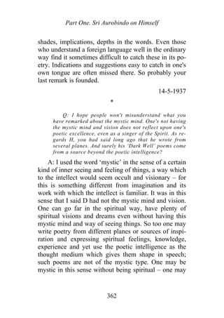 Part One. Sri Aurobindo on Himself
shades, implications, depths in the words. Even those
who understand a foreign language well in the ordinary
way find it sometimes difficult to catch these in its po-
etry. Indications and suggestions easy to catch in one's
own tongue are often missed there. So probably your
last remark is founded.
14-5-1937
*
Q: I hope people won't misunderstand what you
have remarked about the mystic mind. One's not having
the mystic mind and vision does not reflect upon one's
poetic excellence, even as a singer of the Spirit. As re-
gards H, you had said long ago that he wrote from
several planes. And surely his ‘Dark Well’ poems come
from a source beyond the poetic intelligence?
A: I used the word ‘mystic’ in the sense of a certain
kind of inner seeing and feeling of things, a way which
to the intellect would seem occult and visionary – for
this is something different from imagination and its
work with which the intellect is familiar. It was in this
sense that I said D had not the mystic mind and vision.
One can go far in the spiritual way, have plenty of
spiritual visions and dreams even without having this
mystic mind and way of seeing things. So too one may
write poetry from different planes or sources of inspi-
ration and expressing spiritual feelings, knowledge,
experience and yet use the poetic intelligence as the
thought medium which gives them shape in speech;
such poems are not of the mystic type. One may be
mystic in this sense without being spiritual – one may
362
 