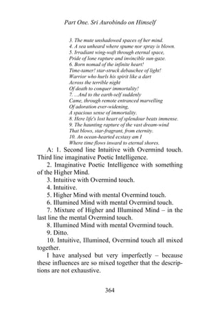 Part One. Sri Aurobindo on Himself
3. The mute unshadowed spaces of her mind.
4. A sea unheard where spume nor spray is blown.
5. Irradiant wing-waft through eternal space,
Pride of lone rapture and invincible sun-gaze.
6. Born nomad of the infinite heart!
Time-tamer! star-struck debauchee of light!
Warrior who hurls his spirit like a dart
Across the terrible night
Of death to conquer immortality!
7. ...And to the earth-self suddenly
Came, through remote entranced marvelling
Of adoration ever-widening,
A spacious sense of immortality.
8. Here life's lost heart of splendour beats immense.
9. The haunting rapture of the vast dream-wind
That blows, star-fragrant, from eternity.
10. An ocean-hearted ecstasy am I
Where time flows inward to eternal shores.
A: 1. Second line Intuitive with Overmind touch.
Third line imaginative Poetic Intelligence.
2. Imaginative Poetic Intelligence with something
of the Higher Mind.
3. Intuitive with Overmind touch.
4. Intuitive.
5. Higher Mind with mental Overmind touch.
6. Illumined Mind with mental Overmind touch.
7. Mixture of Higher and Illumined Mind – in the
last line the mental Overmind touch.
8. Illumined Mind with mental Overmind touch.
9. Ditto.
10. Intuitive, Illumined, Overmind touch all mixed
together.
I have analysed but very imperfectly – because
these influences are so mixed together that the descrip-
tions are not exhaustive.
364
 