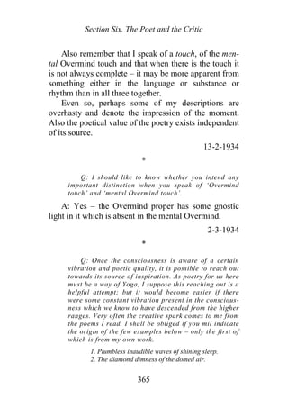 Section Six. The Poet and the Critic
Also remember that I speak of a touch, of the men-
tal Overmind touch and that when there is the touch it
is not always complete – it may be more apparent from
something either in the language or substance or
rhythm than in all three together.
Even so, perhaps some of my descriptions are
overhasty and denote the impression of the moment.
Also the poetical value of the poetry exists independent
of its source.
13-2-1934
*
Q: I should like to know whether you intend any
important distinction when you speak of ‘Overmind
touch’ and ‘mental Overmind touch’.
A: Yes – the Overmind proper has some gnostic
light in it which is absent in the mental Overmind.
2-3-1934
*
Q: Once the consciousness is aware of a certain
vibration and poetic quality, it is possible to reach out
towards its source of inspiration. As poetry for us here
must be a way of Yoga, I suppose this reaching out is a
helpful attempt; but it would become easier if there
were some constant vibration present in the conscious-
ness which we know to have descended from the higher
ranges. Very often the creative spark comes to me from
the poems I read. I shall be obliged if you mil indicate
the origin of the few examples below – only the first of
which is from my own work.
1. Plumbless inaudible waves of shining sleep.
2. The diamond dimness of the domed air.
365
 