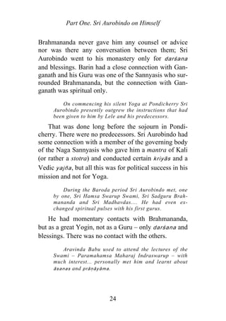 Part One. Sri Aurobindo on Himself
Brahmananda never gave him any counsel or advice
nor was there any conversation between them; Sri
Aurobindo went to his monastery only for darśana
and blessings. Barin had a close connection with Gan-
ganath and his Guru was one of the Sannyasis who sur-
rounded Brahmananda, but the connection with Gan-
ganath was spiritual only.
On commencing his silent Yoga at Pondicherry Sri
Aurobindo presently outgrew the instructions that had
been given to him by Lele and his predecessors.
That was done long before the sojourn in Pondi-
cherry. There were no predecessors. Sri Aurobindo had
some connection with a member of the governing body
of the Naga Sannyasis who gave him a mantra of Kali
(or rather a stotra) and conducted certain kriyās and a
Vedic yajña, but all this was for political success in his
mission and not for Yoga.
During the Baroda period Sri Aurobindo met, one
by one, Sri Hamsa Swarup Swami, Sri Sadguru Brah-
mananda and Sri Madhavdas.... He had even ex-
changed spiritual pulses with his first gurus.
He had momentary contacts with Brahmananda,
but as a great Yogin, not as a Guru – only darśana and
blessings. There was no contact with the others.
Aravinda Babu used to attend the lectures of the
Swami – Paramahamsa Maharaj Indraswarup – with
much interest... personally met him and learnt about
āsanas and p āṇāyāma.r
24
 