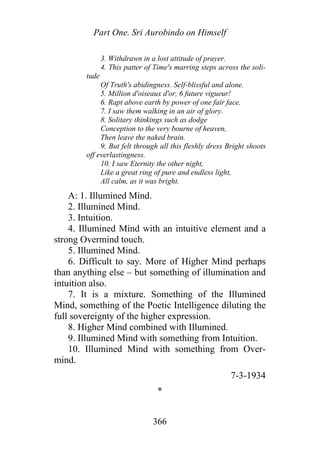 Part One. Sri Aurobindo on Himself
3. Withdrawn in a lost attitude of prayer.
4. This patter of Time's marring steps across the soli-
tude
Of Truth's abidingness. Self-blissful and alone.
5. Million d'oiseaux d'or, 6 future vigueur!
6. Rapt above earth by power of one fair face.
7. I saw them walking in an air of glory.
8. Solitary thinkings such as dodge
Conception to the very bourne of heaven,
Then leave the naked brain.
9. But felt through all this fleshly dress Bright shoots
off everlastingness.
10. I saw Eternity the other night,
Like a great ring of pure and endless light,
All calm, as it was bright.
A: 1. Illumined Mind.
2. Illumined Mind.
3. Intuition.
4. Illumined Mind with an intuitive element and a
strong Overmind touch.
5. Illumined Mind.
6. Difficult to say. More of Higher Mind perhaps
than anything else – but something of illumination and
intuition also.
7. It is a mixture. Something of the Illumined
Mind, something of the Poetic Intelligence diluting the
full sovereignty of the higher expression.
8. Higher Mind combined with Illumined.
9. Illumined Mind with something from Intuition.
10. Illumined Mind with something from Over-
mind.
7-3-1934
*
366
 