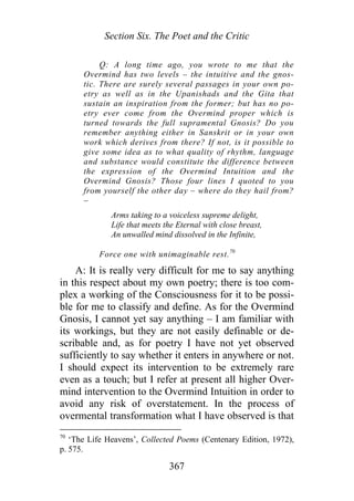 Section Six. The Poet and the Critic
Q: A long time ago, you wrote to me that the
Overmind has two levels – the intuitive and the gnos-
tic. There are surely several passages in your own po-
etry as well as in the Upanishads and the Gita that
sustain an inspiration from the former; but has no po-
etry ever come from the Overmind proper which is
turned towards the full supramental Gnosis? Do you
remember anything either in Sanskrit or in your own
work which derives from there? If not, is it possible to
give some idea as to what quality of rhythm, language
and substance would constitute the difference between
the expression of the Overmind Intuition and the
Overmind Gnosis? Those four lines I quoted to you
from yourself the other day – where do they hail from?
–
Arms taking to a voiceless supreme delight,
Life that meets the Eternal with close breast,
An unwalled mind dissolved in the Infinite,
Force one with unimaginable rest.70
A: It is really very difficult for me to say anything
in this respect about my own poetry; there is too com-
plex a working of the Consciousness for it to be possi-
ble for me to classify and define. As for the Overmind
Gnosis, I cannot yet say anything – I am familiar with
its workings, but they are not easily definable or de-
scribable and, as for poetry I have not yet observed
sufficiently to say whether it enters in anywhere or not.
I should expect its intervention to be extremely rare
even as a touch; but I refer at present all higher Over-
mind intervention to the Overmind Intuition in order to
avoid any risk of overstatement. In the process of
overmental transformation what I have observed is that
70
‘The Life Heavens’, Collected Poems (Centenary Edition, 1972),
p. 575.
367
 