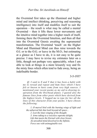 Part One. Sri Aurobindo on Himself
the Overmind first takes up the illumined and higher
mind and intellect (thinking, perceiving and reasoning
intelligence) into itself and modifies itself to suit the
operation – the result is what may be called a mental
Overmind – then it lifts these lower movements and
the intuitive mind together into a higher reach of itself,
forming there the Overmind Intuition, and then all that
into the Overmind Gnosis awaiting the supramental
transformation. The Overmind ‘touch’ on the Higher
Mind and Illumined Mind can thus raise towards the
O.I. or to the O.G. or leave in the M.O.; but estimating
at a glance as I have to do, it is not easy to be quite
precise. I may have to revise my estimates later on a
little, though not perhaps very appreciably, when I am
able to look at things in a more leisurely way and fix
the misty lines which often tend to fade away, being an
indefinable border.
3-5-1937
Q: I said to X and Y that it has been a habit with
me to reread and repeat and hum lines which I have
felt or known to have come from very high sources. I
mentioned your recent poems as my aid to drawing in-
spiration from the Overhead planes. I quoted also the
famous lines from other poets which have derived from
the highest levels. Y begged me to type for her all the
lines of this character from your poems. I have chosen
the following:
1. O marvel bird with the burning wings of light and
the unbarred lids that look beyond all space...
2. Lost the titan winging of the thought.
3. Arms taking to a voiceless supreme delight,
Life that meets the Eternal with close breast,
An unwalled mind dissolved in the Infinite,
Force one with unimaginable rest.
368
 