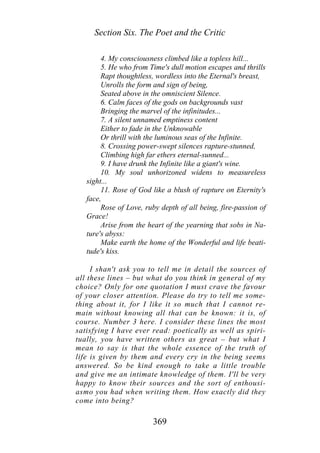 Section Six. The Poet and the Critic
4. My consciousness climbed like a topless hill...
5. He who from Time's dull motion escapes and thrills
Rapt thoughtless, wordless into the Eternal's breast,
Unrolls the form and sign of being,
Seated above in the omniscient Silence.
6. Calm faces of the gods on backgrounds vast
Bringing the marvel of the infinitudes...
7. A silent unnamed emptiness content
Either to fade in the Unknowable
Or thrill with the luminous seas of the Infinite.
8. Crossing power-swept silences rapture-stunned,
Climbing high far ethers eternal-sunned...
9. I have drunk the Infinite like a giant's wine.
10. My soul unhorizoned widens to measureless
sight...
11. Rose of God like a blush of rapture on Eternity's
face,
Rose of Love, ruby depth of all being, fire-passion of
Grace!
Arise from the heart of the yearning that sobs in Na-
ture's abyss:
Make earth the home of the Wonderful and life beati-
tude's kiss.
I shan't ask you to tell me in detail the sources of
all these lines – but what do you think in general of my
choice? Only for one quotation I must crave the favour
of your closer attention. Please do try to tell me some-
thing about it, for I like it so much that I cannot re-
main without knowing all that can be known: it is, of
course. Number 3 here. I consider these lines the most
satisfying I have ever read: poetically as well as spiri-
tually, you have written others as great – but what I
mean to say is that the whole essence of the truth of
life is given by them and every cry in the being seems
answered. So be kind enough to take a little trouble
and give me an intimate knowledge of them. I'll be very
happy to know their sources and the sort of enthousi-
asmo you had when writing them. How exactly did they
come into being?
369
 