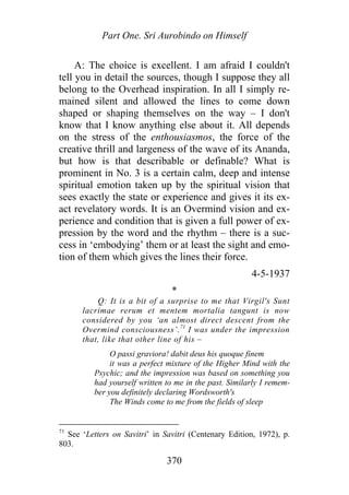Part One. Sri Aurobindo on Himself
A: The choice is excellent. I am afraid I couldn't
tell you in detail the sources, though I suppose they all
belong to the Overhead inspiration. In all I simply re-
mained silent and allowed the lines to come down
shaped or shaping themselves on the way – I don't
know that I know anything else about it. All depends
on the stress of the enthousiasmos, the force of the
creative thrill and largeness of the wave of its Ananda,
but how is that describable or definable? What is
prominent in No. 3 is a certain calm, deep and intense
spiritual emotion taken up by the spiritual vision that
sees exactly the state or experience and gives it its ex-
act revelatory words. It is an Overmind vision and ex-
perience and condition that is given a full power of ex-
pression by the word and the rhythm – there is a suc-
cess in ‘embodying’ them or at least the sight and emo-
tion of them which gives the lines their force.
4-5-1937
*
Q: It is a bit of a surprise to me that Virgil's Sunt
lacrimae rerum et mentem mortalia tangunt is now
considered by you ‘an almost direct descent from the
Overmind consciousness’.71
I was under the impression
that, like that other line of his –
O passi graviora! dabit deus his quoque finem
it was a perfect mixture of the Higher Mind with the
Psychic; and the impression was based on something you
had yourself written to me in the past. Similarly I remem-
ber you definitely declaring Wordsworth's
The Winds come to me from the fields of sleep
71
See ‘Letters on Savitri’ in Savitri (Centenary Edition, 1972), p.
803.
370
 