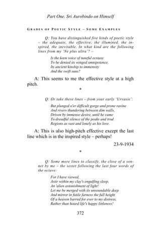 Part One. Sri Aurobindo on Himself
G R A D E S O F P O E T I C S T Y L E – S O M E E X A M P L E S
Q: You have distinguished five kinds of poetic style
– the adequate, the effective, the illumined, the in-
spired, the inevitable. In what kind are the following
lines from my ‘Ne plus ultra’? –
Is the keen voice of tuneful ecstasy
To be denied its winged omnipotence,
Its ancient kinship to immensity
And the swift suns?
A: This seems to me the effective style at a high
pitch.
*
Q: Or take these lines – from your early ‘Urvasie’:
But plunged o'er difficult gorge and prone ravine
And rivers thundering between dim walls,
Driven by immense desire, until he came
To dreadful silence of the peaks and trod
Regions as vast and lonely as his love.
A: This is also high-pitch effective except the last
line which is in the inspired style – perhaps!
23-9-1934
*
Q: Some more lines to classify, the close of a son-
net by me – the sestet following the last four words of
the octave:
For I have viewed,
Astir within my clay's engulfing sleep,
An 'alien astonishment of light!
Let me be merged with its unsoundable deep
And mirror in futile farness the full height
Of a heaven barred for ever to my distress,
Rather than hoard life's happy littleness!
372
 
