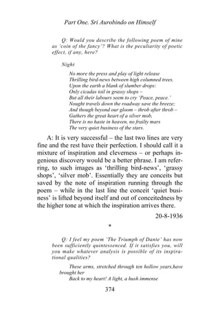 Part One. Sri Aurobindo on Himself
Q: Would you describe the following poem of mine
as ‘coin of the fancy’? What is the peculiarity of poetic
effect, if any, here?
Night
No more the press and play of light release
Thrilling bird-news between high columned trees.
Upon the earth a blank of slumber drops:
Only cicadas toil in grassy shops –
But all their labours seem to cry ‘Peace, peace.’
Nought travels down the roadway save the breeze;
And though beyond our gloom – throb after throb –
Gathers the great heart of a silver mob,
There is no haste in heaven, no frailty mars
The very quiet business of the stars.
A: It is very successful – the last two lines are very
fine and the rest have their perfection. I should call it a
mixture of inspiration and cleverness – or perhaps in-
genious discovery would be a better phrase. I am refer-
ring, to such images as ‘thrilling bird-news’, ‘grassy
shops’, ‘silver mob’. Essentially they are conceits but
saved by the note of inspiration running through the
poem – while in the last line the conceit ‘quiet busi-
ness’ is lifted beyond itself and out of conceitedness by
the higher tone at which the inspiration arrives there.
20-8-1936
*
Q: I feel my poem ‘The Triumph of Dante’ has now
been sufficiently quintessenced. If it satisfies you, will
you make whatever analysis is possible of its inspira-
tional qualities?
These arms, stretched through ten hollow years,have
brought her
Back to my heart! A light, a hush immense
374
 