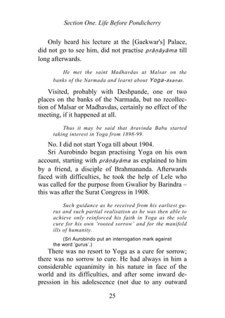 Section One. Life Before Pondicherry
Only heard his lecture at the [Gaekwar's] Palace,
did not go to see him, did not practise prāṇāyāma till
long afterwards.
He met the saint Madhavdas at Malsar on the
banks of the Narmada and learnt about Yoga-āsanas.
Visited, probably with Deshpande, one or two
places on the banks of the Narmada, but no recollec-
tion of Malsar or Madhavdas, certainly no effect of the
meeting, if it happened at all.
Thus it may be said that Aravinda Babu started
taking interest in Yoga from 1898-99.
No. I did not start Yoga till about 1904.
Sri Aurobindo began practising Yoga on his own
account, starting with p āṇāyāma as explained to him
by a friend, a disciple of Brahmananda. Afterwards
faced with difficulties, he took the help of Lele who
was called for the purpose from Gwalior by Barindra –
this was after the Surat Congress in 1908.
r
Such guidance as he received from his earliest gu-
rus and such partial realisation as he was then able to
achieve only reinforced his faith in Yoga as the sole
cure for his own ‘rooted sorrow’ and for the manifold
ills of humanity.
(Sri Aurobindo put an interrogation mark against
the word ‘gurus’.)
There was no resort to Yoga as a cure for sorrow;
there was no sorrow to cure. He had always in him a
considerable equanimity in his nature in face of the
world and its difficulties, and after some inward de-
pression in his adolescence (not due to any outward
25
 