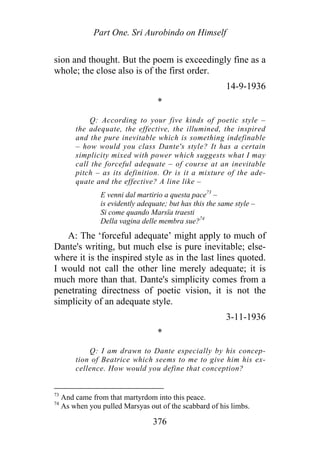 Part One. Sri Aurobindo on Himself
sion and thought. But the poem is exceedingly fine as a
whole; the close also is of the first order.
14-9-1936
*
Q: According to your five kinds of poetic style –
the adequate, the effective, the illumined, the inspired
and the pure inevitable which is something indefinable
– how would you class Dante's style? It has a certain
simplicity mixed with power which suggests what I may
call the forceful adequate – of course at an inevitable
pitch – as its definition. Or is it a mixture of the ade-
quate and the effective? A line like –
E venni dal martirio a questa pace73
–
is evidently adequate; but has this the same style –
Si come quando Marsïa traesti
Della vagina delle membra sue?74
A: The ‘forceful adequate’ might apply to much of
Dante's writing, but much else is pure inevitable; else-
where it is the inspired style as in the last lines quoted.
I would not call the other line merely adequate; it is
much more than that. Dante's simplicity comes from a
penetrating directness of poetic vision, it is not the
simplicity of an adequate style.
3-11-1936
*
Q: I am drawn to Dante especially by his concep-
tion of Beatrice which seems to me to give him his ex-
cellence. How would you define that conception?
73
And came from that martyrdom into this peace.
74
As when you pulled Marsyas out of the scabbard of his limbs.
376
 