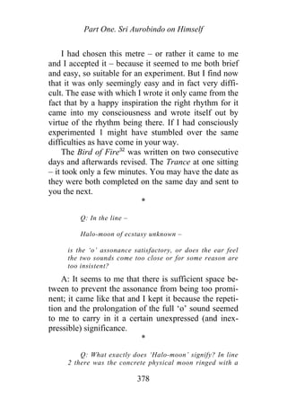 Part One. Sri Aurobindo on Himself
I had chosen this metre – or rather it came to me
and I accepted it – because it seemed to me both brief
and easy, so suitable for an experiment. But I find now
that it was only seemingly easy and in fact very diffi-
cult. The ease with which I wrote it only came from the
fact that by a happy inspiration the right rhythm for it
came into my consciousness and wrote itself out by
virtue of the rhythm being there. If I had consciously
experimented 1 might have stumbled over the same
difficulties as have come in your way.
The Bird of Fire32
was written on two consecutive
days and afterwards revised. The Trance at one sitting
– it took only a few minutes. You may have the date as
they were both completed on the same day and sent to
you the next.
*
Q: In the line –
Halo-moon of ecstasy unknown –
is the ‘o’ assonance satisfactory, or does the ear feel
the two sounds come too close or for some reason are
too insistent?
A: It seems to me that there is sufficient space be-
tween to prevent the assonance from being too promi-
nent; it came like that and I kept it because the repeti-
tion and the prolongation of the full ‘o’ sound seemed
to me to carry in it a certain unexpressed (and inex-
pressible) significance.
*
Q: What exactly does ‘Halo-moon’ signify? In line
2 there was the concrete physical moon ringed with a
378
 