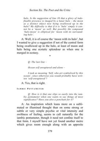 Section Six. The Poet and the Critic
halo. Is the suggestion of line 10 that a glory of inde-
finable presence is imaged by a lunar halo – the moon
as a distinct object now being swallowed up in the
halo? My difficulty is that if it is ‘halo’ simply it can-
not be a ‘moon’ as well. But possibly the compound
‘halo-moon’ is elliptical for ‘moon with its surround-
ing halo’.
A: Well, it is of course the ‘moon with its halo’, but
I wanted to give a suggestion if not of the central form
being swallowed up in the halo, at least of moon and
halo being one ecstatic splendour as when one is
merged in ecstasy.
*
Q: The last line –
Ocean self enraptured and alone –
I took as meaning ‘Self, who art symbolised by this
ocean’, since otherwise you would probably have writ-
ten ‘self-enraptured’?
A: Yes, that is right.
I A M B I C P E N T A M E T E R
Q: How is it that one slips so easily into the iam-
bic pentameter when one wants to say things of most
significance? Have you also a penchant for it?
A: An inspiration which leans more on a subli-
mated or illumined thought than on some strong or
subtle or very simple psychic or vital intensity and
swiftness of feeling, seems to call naturally for the
iambic pentameter, though it need not confine itself to
that form. I myself have not yet found another metre
which gives room enough along with an apposite
379
 