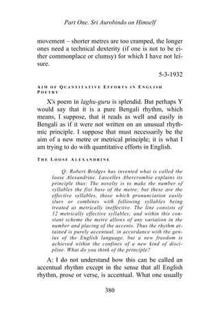 Part One. Sri Aurobindo on Himself
movement – shorter metres are too cramped, the longer
ones need a technical dexterity (if one is not to be ei-
ther commonplace or clumsy) for which I have not lei-
sure.
5-3-1932
A I M O F Q U A N T I T A T I V E E F F O R T S I N E N G L I S H
P O E T R Y
X's poem in laghu-guru is splendid. But perhaps Y
would say that it is a pure Bengali rhythm, which
means, I suppose, that it reads as well and easily in
Bengali as if it were not written on an unusual rhyth-
mic principle. I suppose that must necessarily be the
aim of a new metre or metrical principle; it is what I
am trying to do with quantitative efforts in English.
T H E L O O S E A L E X A N D R I N E
Q: Robert Bridges has invented what is called the
loose Alexandrine. Lascelles Abercrombie explains its
principle thus: The novelty is to make the number of
syllables the fixt base of the metre; but these are the
effective syllables, those which pronunciation easily
slurs or combines with following syllables being
treated as metrically ineffective. The line consists of
12 metrically effective syllables; and within this con-
stant scheme the metre allows of any variation in the
number and placing of the accents. Thus the rhythm at-
tained is purely accentual, in accordance with the gen-
ius of the English language, but a new freedom is
achieved within the confines of a new kind of disci-
pline. What do you think of the principle?
A: I do not understand how this can be called an
accentual rhythm except in the sense that all English
rhythm, prose or verse, is accentual. What one usually
380
 