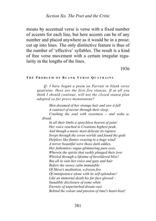 Section Six. The Poet and the Critic
means by accentual verse is verse with a fixed number
of accents for each line, but here accents can be of any
number and placed anywhere as it would be in a prose;
cut up into lines. The only distinctive feature is thus of
the number of ‘effective’ syllables. The result is a kind
of free verse movement with a certain irregular regu-
larity in the lengths of the lines.
1936
T H E P R O B L E M O F B L A N K V E R S E Q U A T R A I N S
Q: I have begun a poem on Parvati in blank verse
quatrains. Here are the first five stanzas. If at all you
think I should continue, will not the closed stanza plan
adopted so far prove monotonous?
Men dreamed of her strange hair and saw it fall
A cataract of nectar through their sleep,
Crushing the soul with sweetness – and woke a-
dread,
In all their limbs a speechless heaven of pain!
Her voice reached to Creations highest peak,
And though a music most delicate its rapture
Swept through the seven worlds and found the gods
Helpless like flames swaying in a huge wind!
A terror beautiful were those dark eddies,
Her fathomless vague-glimmering pure eyes,
Wherein the spirits that rashly plunged their love
Whirled through a lifetime of bewildered bliss!
But all in vain her voice and gaze and hair
Before the snowy calm immutable
Of Shiva's meditation, a frozen fire
Of omnipotence alone with its self-splendour!
Like an immortal death his far face glowed –
Inaudible disclosure of some white
Eternity of unperturbed dream-vast
Behind the colour and passion of time's heart-beat!
381
 