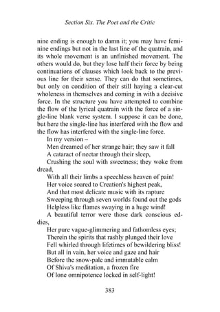Section Six. The Poet and the Critic
nine ending is enough to damn it; you may have femi-
nine endings but not in the last line of the quatrain, and
its whole movement is an unfinished movement. The
others would do, but they lose half their force by being
continuations of clauses which look back to the previ-
ous line for their sense. They can do that sometimes,
but only on condition of their still haying a clear-cut
wholeness in themselves and coming in with a decisive
force. In the structure you have attempted to combine
the flow of the lyrical quatrain with the force of a sin-
gle-line blank verse system. I suppose it can be done,
but here the single-line has interfered with the flow and
the flow has interfered with the single-line force.
In my version –
Men dreamed of her strange hair; they saw it fall
A cataract of nectar through their sleep,
Crushing the soul with sweetness; they woke from
dread,
With all their limbs a speechless heaven of pain!
Her voice soared to Creation's highest peak,
And that most delicate music with its rapture
Sweeping through seven worlds found out the gods
Helpless like flames swaying in a huge wind!
A beautiful terror were those dark conscious ed-
dies,
Her pure vague-glimmering and fathomless eyes;
Therein the spirits that rashly plunged their love
Fell whirled through lifetimes of bewildering bliss!
But all in vain, her voice and gaze and hair
Before the snow-pale and immutable calm
Of Shiva's meditation, a frozen fire
Of lone omnipotence locked in self-light!
383
 