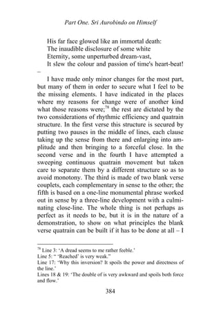 Part One. Sri Aurobindo on Himself
His far face glowed like an immortal death:
The inaudible disclosure of some white
Eternity, some unperturbed dream-vast,
It slew the colour and passion of time's heart-beat!
–
I have made only minor changes for the most part,
but many of them in order to secure what I feel to be
the missing elements. I have indicated in the places
where my reasons for change were of another kind
what those reasons were;78
the rest are dictated by the
two considerations of rhythmic efficiency and quatrain
structure. In the first verse this structure is secured by
putting two pauses in the middle of lines, each clause
taking up the sense from there and enlarging into am-
plitude and then bringing to a forceful close. In the
second verse and in the fourth I have attempted a
sweeping continuous quatrain movement but taken
care to separate them by a different structure so as to
avoid monotony. The third is made of two blank verse
couplets, each complementary in sense to the other; the
fifth is based on a one-line monumental phrase worked
out in sense by a three-line development with a culmi-
nating close-line. The whole thing is not perhaps as
perfect as it needs to be, but it is in the nature of a
demonstration, to show on what principles the blank
verse quatrain can be built if it has to be done at all – I
78
Line 3: ‘A dread seems to me rather feeble.’
Line 5: “ ‘Reached’ is very weak.”
Line 17: ‘Why this inversion? It spoils the power and directness of
the line.’
Lines 18 & 19: ‘The double of is very awkward and spoils both force
and flow.’
384
 