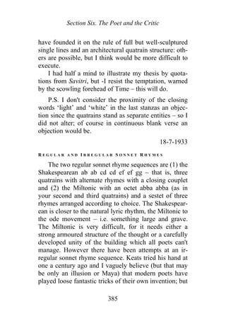 Section Six. The Poet and the Critic
have founded it on the rule of full but well-sculptured
single lines and an architectural quatrain structure: oth-
ers are possible, but I think would be more difficult to
execute.
I had half a mind to illustrate my thesis by quota-
tions from Savitri, but -I resist the temptation, warned
by the scowling forehead of Time – this will do.
P.S. I don't consider the proximity of the closing
words ‘light’ and ‘white’ in the last stanzas an objec-
tion since the quatrains stand as separate entities – so I
did not alter; of course in continuous blank verse an
objection would be.
18-7-1933
R E G U L A R A N D I R R E G U L A R S O N N E T R H Y M E S
The two regular sonnet rhyme sequences are (1) the
Shakespearean ab ab cd cd ef ef gg – that is, three
quatrains with alternate rhymes with a closing couplet
and (2) the Miltonic with an octet abba abba (as in
your second and third quatrains) and a sestet of three
rhymes arranged according to choice. The Shakespear-
ean is closer to the natural lyric rhythm, the Miltonic to
the ode movement – i.e. something large and grave.
The Miltonic is very difficult, for it needs either a
strong armoured structure of the thought or a carefully
developed unity of the building which all poets can't
manage. However there have been attempts at an ir-
regular sonnet rhyme sequence. Keats tried his hand at
one a century ago and I vaguely believe (but that may
be only an illusion or Maya) that modern poets have
played loose fantastic tricks of their own invention; but
385
 