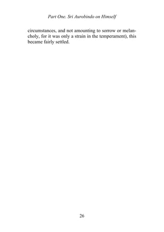 Part One. Sri Aurobindo on Himself
circumstances, and not amounting to sorrow or melan-
choly, for it was only a strain in the temperament), this
became fairly settled.
26
 