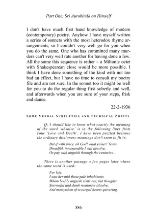 Part One. Sri Aurobindo on Himself
I don't have much first hand knowledge of modern
(contemporary) poetry. Anyhow I have myself written
a series of sonnets with the most heterodox rhyme ar-
rangements, so I couldn't very well go for you when
you do the same. One who has committed many mur-
ders can't very well rate another for having done a few.
All the same this sequence is rather – a Miltonic octet
with Shakespearean close would be more possible. I
think I have done something of the kind with not too
bad an effect, but I have no time to consult my poetry
file and am not sure. In the sonnet too it might be well
for you to do the regular thing first soberly and well,
and afterwards when you are sure of your steps, frisk
and dance.
22-2-1936
S O M E V E R B A L S U B T L E T I E S A N D T E C H N I C A L P O I N T S
Q: I should like to know what exactly the meaning
of the word ‘absolve’ is in the following lines from
your ‘Love and Death’. I have been puzzled because
the ordinary dictionary meanings don't seem to fit in.
But if with price, ah God! what easier! Tears
Dreadful, innumerable I will absolve,
Or pay with anguish through the centuries...
There is another passage a few pages later where
the same word is used:
For late
I saw her mid those pale inhabitants
Whom bodily anguish visits not, but thoughts
Sorrowful and dumb memories absolve,
And martyrdom of scourged hearts quivering.
386
 