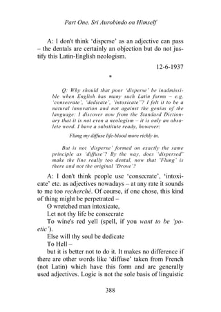 Part One. Sri Aurobindo on Himself
A: I don't think ‘disperse’ as an adjective can pass
– the dentals are certainly an objection but do not jus-
tify this Latin-English neologism.
12-6-1937
*
Q: Why should that poor ‘disperse’ be inadmissi-
ble when English has many such Latin forms – e.g.
‘consecrate’, ‘dedicate’, ‘intoxicate”? I felt it to be a
natural innovation and not against the genius of the
language: I discover now from the Standard Diction-
ary that it is not even a neologism – it is only an obso-
lete word. I have a substitute ready, however:
Flung my diffuse life-blood more richly in.
But is not ‘disperse’ formed on exactly the same
principle as ‘diffuse’? By the way, does ‘dispersed’
make the line really too dental, now that ‘Flung’ is
there and not the original ‘Drove’?
A: I don't think people use ‘consecrate’, ‘intoxi-
cate’ etc. as adjectives nowadays – at any rate it sounds
to me too recherché. Of course, if one chose, this kind
of thing might be perpetrated –
O wretched man intoxicate,
Let not thy life be consecrate
To wine's red yell (spell, if you want to be ‘po-
etic’).
Else will thy soul be dedicate
To Hell –
but it is better not to do it. It makes no difference if
there are other words like ‘diffuse’ taken from French
(not Latin) which have this form and are generally
used adjectives. Logic is not the sole basis of linguistic
388
 
