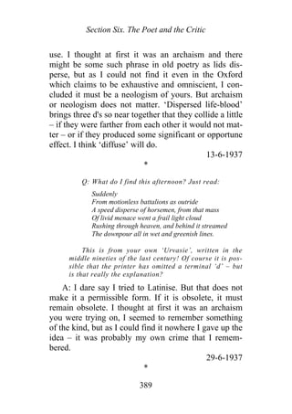 Section Six. The Poet and the Critic
use. I thought at first it was an archaism and there
might be some such phrase in old poetry as lids dis-
perse, but as I could not find it even in the Oxford
which claims to be exhaustive and omniscient, I con-
cluded it must be a neologism of yours. But archaism
or neologism does not matter. ‘Dispersed life-blood’
brings three d's so near together that they collide a little
– if they were farther from each other it would not mat-
ter – or if they produced some significant or opportune
effect. I think ‘diffuse’ will do.
13-6-1937
*
Q: What do I find this afternoon? Just read:
Suddenly
From motionless battalions as outride
A speed disperse of horsemen, from that mass
Of livid menace went a frail light cloud
Rushing through heaven, and behind it streamed
The downpour all in wet and greenish lines.
This is from your own ‘Urvasie’, written in the
middle nineties of the last century! Of course it is pos-
sible that the printer has omitted a terminal ‘d’ – but
is that really the explanation?
A: I dare say I tried to Latinise. But that does not
make it a permissible form. If it is obsolete, it must
remain obsolete. I thought at first it was an archaism
you were trying on, I seemed to remember something
of the kind, but as I could find it nowhere I gave up the
idea – it was probably my own crime that I remem-
bered.
29-6-1937
*
389
 