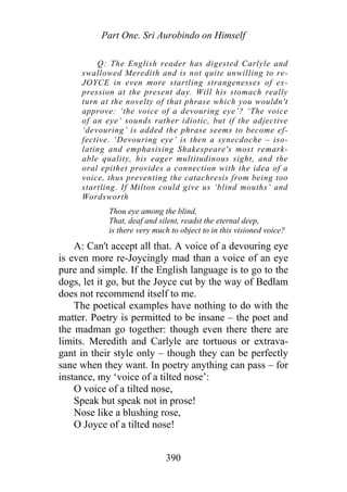 Part One. Sri Aurobindo on Himself
Q: The English reader has digested Carlyle and
swallowed Meredith and is not quite unwilling to re-
JOYCE in even more startling strangenesses of ex-
pression at the present day. Will his stomach really
turn at the novelty of that phrase which you wouldn't
approve: ‘the voice of a devouring eye’? ‘The voice
of an eye’ sounds rather idiotic, but if the adjective
‘devouring’ is added the phrase seems to become ef-
fective. ‘Devouring eye’ is then a synecdoche – iso-
lating and emphasising Shakespeare's most remark-
able quality, his eager multitudinous sight, and the
oral epithet provides a connection with the idea of a
voice, thus preventing the catachresis from being too
startling. If Milton could give us ‘blind mouths’ and
Wordsworth
Thou eye among the blind,
That, deaf and silent, readst the eternal deep,
is there very much to object to in this visioned voice?
A: Can't accept all that. A voice of a devouring eye
is even more re-Joycingly mad than a voice of an eye
pure and simple. If the English language is to go to the
dogs, let it go, but the Joyce cut by the way of Bedlam
does not recommend itself to me.
The poetical examples have nothing to do with the
matter. Poetry is permitted to be insane – the poet and
the madman go together: though even there there are
limits. Meredith and Carlyle are tortuous or extrava-
gant in their style only – though they can be perfectly
sane when they want. In poetry anything can pass – for
instance, my ‘voice of a tilted nose’:
O voice of a tilted nose,
Speak but speak not in prose!
Nose like a blushing rose,
O Joyce of a tilted nose!
390
 
