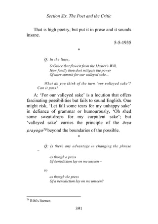 Section Six. The Poet and the Critic
That is high poetry, but put it in prose and it sounds
insane.
5-5-1935
*
Q: In the lines,
O Grace that flowest from the Master's Will,
How fondly thou dost mitigate the power
Of utter summit for our volleyed sake...
What do you think of the turn ‘our volleyed sake’?
Can it pass?
A: ‘For our valleyed sake’ is a locution that offers
fascinating possibilities but fails to sound English. One
might risk, ‘Let fall some tears for my unhappy sake’
in defiance of grammar or humourously, ‘Oh shed
some sweat-drops for my corpulent sake’; but
‘valleyed sake’ carries the principle of the ārṣa
prayoga79 beyond the boundaries of the possible.
*
Q: Is there any advantage in changing the phrase
–
as though a press
Of benediction lay on me unseen –
to
as though the press
Of a benediction lay on me unseen?
79
Rihi's licence.
391
 